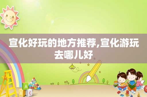 宣化好玩的地方推荐,宣化游玩去哪儿好