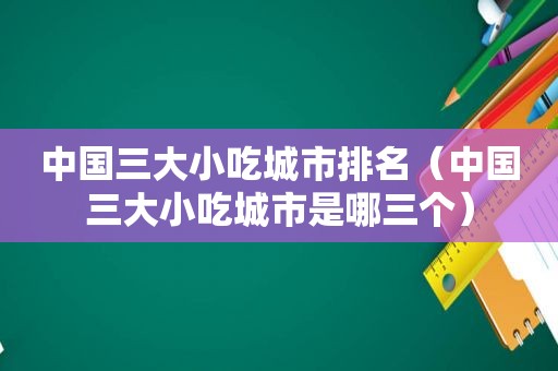 中国三大小吃城市排名（中国三大小吃城市是哪三个）