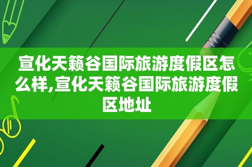 宣化天籁谷国际旅游度假区怎么样,宣化天籁谷国际旅游度假区地址