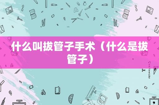 什么叫拔管子手术（什么是拔管子）