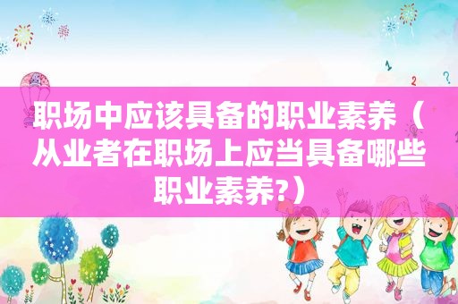 职场中应该具备的职业素养（从业者在职场上应当具备哪些职业素养?）