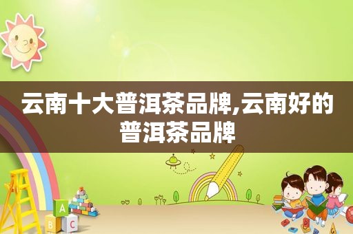 云南十大普洱茶品牌,云南好的普洱茶品牌