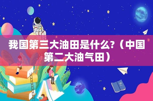 我国第三大油田是什么?（中国第二大油气田）