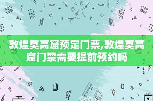 敦煌莫高窟预定门票,敦煌莫高窟门票需要提前预约吗