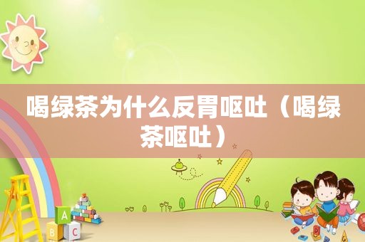 喝绿茶为什么反胃呕吐（喝绿茶呕吐）