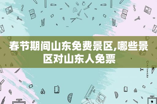春节期间山东免费景区,哪些景区对山东人免票
