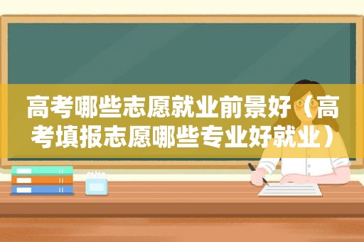 高考哪些志愿就业前景好（高考填报志愿哪些专业好就业）