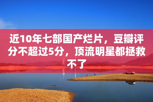 近10年七部国产烂片，豆瓣评分不超过5分，顶流明星都拯救不了