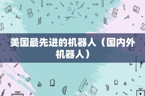 美国最先进的机器人（国内外机器人）