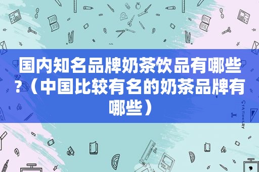 国内知名品牌奶茶饮品有哪些?（中国比较有名的奶茶品牌有哪些）