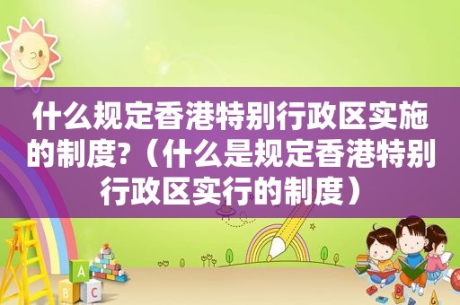 什么规定香港特别行政区实施的制度?（什么是规定香港特别行政区实行的制度）