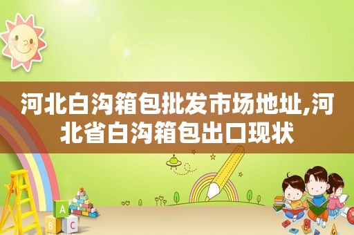 河北白沟箱包批发市场地址,河北省白沟箱包出口现状