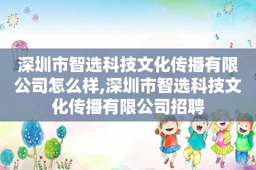 深圳市智选科技文化传播有限公司怎么样,深圳市智选科技文化传播有限公司招聘