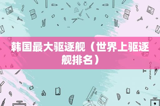 韩国最大驱逐舰（世界上驱逐舰排名）