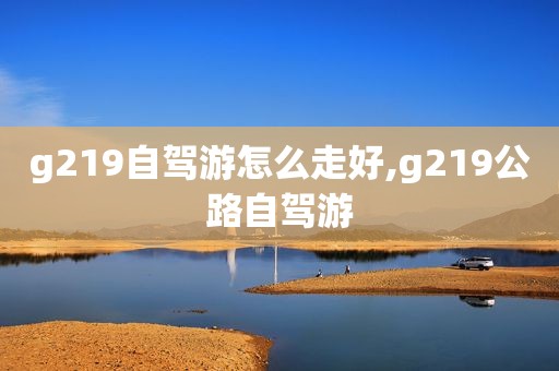 g219自驾游怎么走好,g219公路自驾游