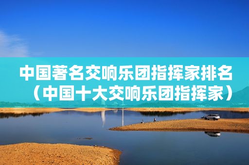中国著名交响乐团指挥家排名（中国十大交响乐团指挥家）