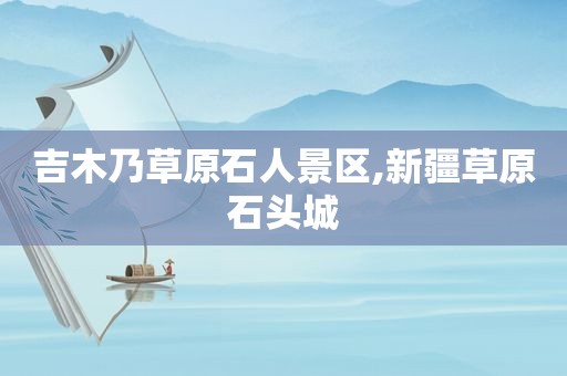 吉木乃草原石人景区,新疆草原石头城