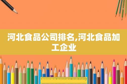 河北食品公司排名,河北食品加工企业