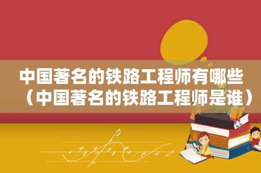 中国著名的铁路工程师有哪些（中国著名的铁路工程师是谁）