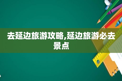 去延边旅游攻略,延边旅游必去景点