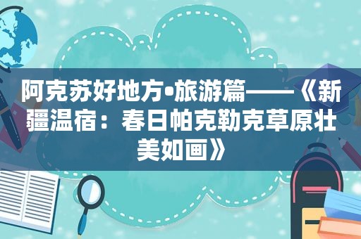 阿克苏好地方•旅游篇——《新疆温宿：春日帕克勒克草原壮美如画》
