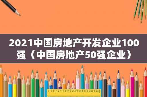 2021中国房地产开发企业100强（中国房地产50强企业）