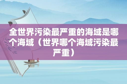 全世界污染最严重的海域是哪个海域（世界哪个海域污染最严重）