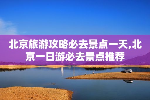 北京旅游攻略必去景点一天,北京一日游必去景点推荐
