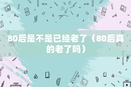 80后是不是已经老了（80后真的老了吗）
