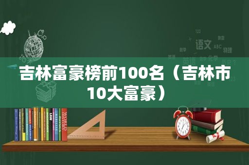 吉林富豪榜前100名（吉林市10大富豪）
