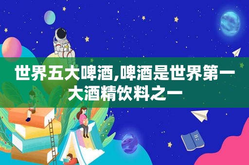 世界五大啤酒,啤酒是世界第一大酒精饮料之一