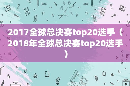 2017全球总决赛top20选手（2018年全球总决赛top20选手）