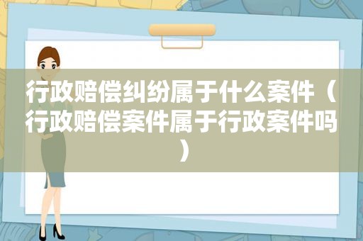 行政赔偿纠纷属于什么案件（行政赔偿案件属于行政案件吗）