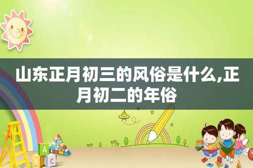 山东正月初三的风俗是什么,正月初二的年俗