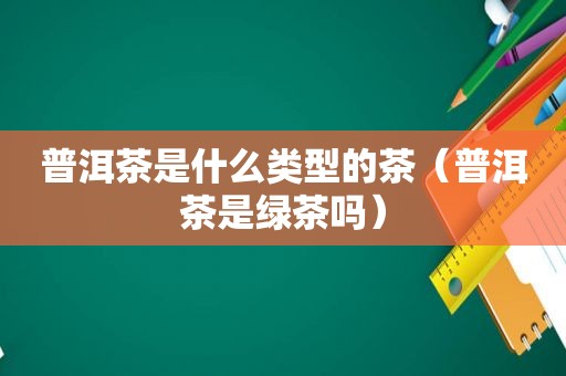 普洱茶是什么类型的茶（普洱茶是绿茶吗）
