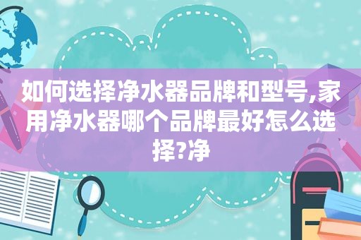 如何选择净水器品牌和型号,家用净水器哪个品牌最好怎么选择?净