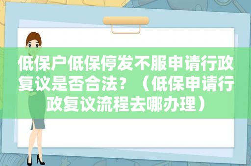 低保户低保停发不服申请行政复议是否合法？（低保申请行政复议流程去哪办理）