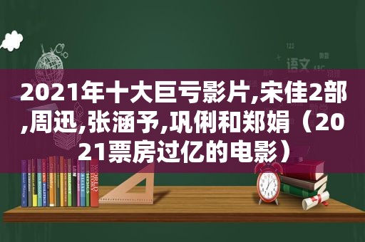 2021年十大巨亏影片,宋佳2部,周迅,张涵予,巩俐和郑娟（2021票房过亿的电影）