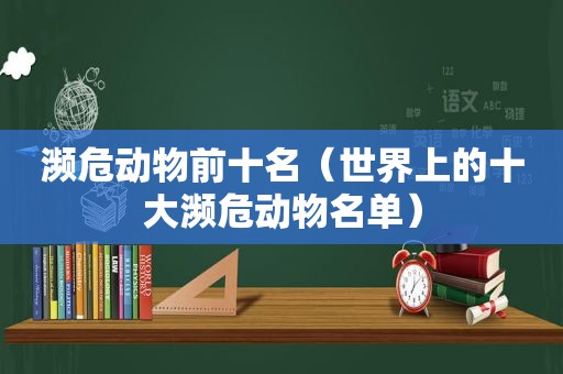 濒危动物前十名（世界上的十大濒危动物名单）