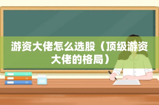 游资大佬怎么选股（顶级游资大佬的格局）