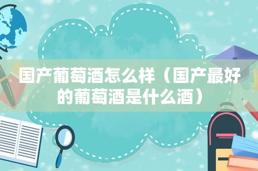 国产葡萄酒怎么样（国产最好的葡萄酒是什么酒）