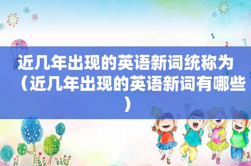 近几年出现的英语新词统称为（近几年出现的英语新词有哪些）