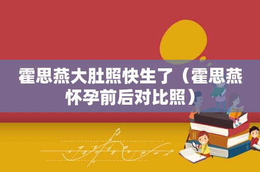 霍思燕大肚照快生了（霍思燕怀孕前后对比照）