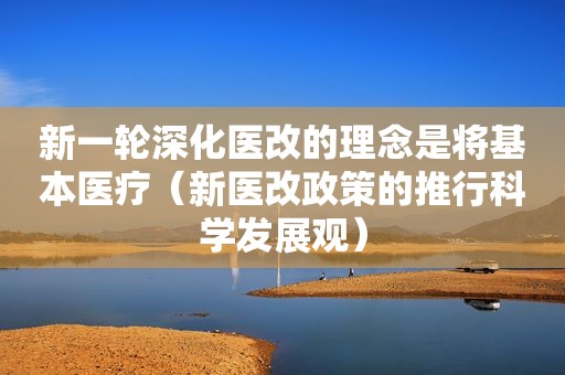 新一轮深化医改的理念是将基本医疗(新医改政策的推行科学发展观) 新一轮深化医改的理念是将基本医疗(新医改政策的推行科学发展观)
