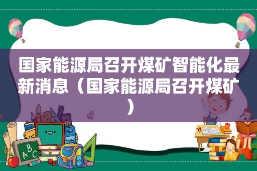 国家能源局召开煤矿智能化最新消息（国家能源局召开煤矿）