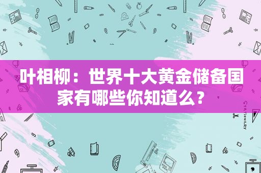 叶相柳：世界十大黄金储备国家有哪些你知道么？