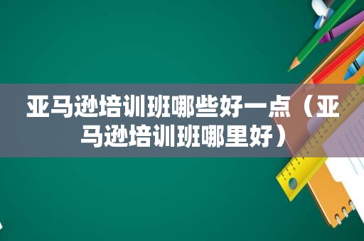 亚马逊培训班哪些好一点（亚马逊培训班哪里好）