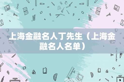 上海金融名人丁先生（上海金融名人名单）