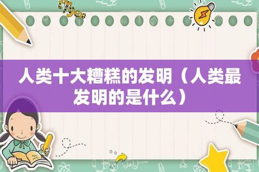 人类十大糟糕的发明（人类最发明的是什么）