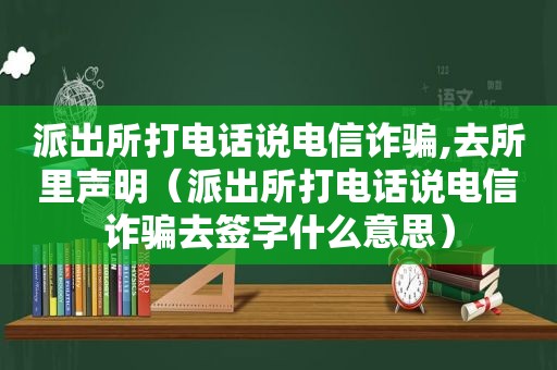 派出所打电话说电信诈骗,去所里声明（派出所打电话说电信诈骗去签字什么意思）
